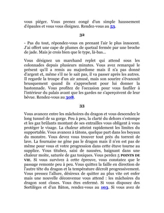 vous piéger. Vous prenez congé d'un simple haussement
d'épaules et vous vous éloignez. Rendez-vous au 53.
32
- Pas du tout, répondez-vous en prenant l'air le plus innocent.
J'ai offert une cape de plumes de quetzal fermée par une broche
de jade. Mais je crois bien que le type, là-bas...
Vous désignez un marchand replet qui attend sous les
colonnades depuis plusieurs minutes. Vous avez remarqué le
présent qu'il a remis au majordome mais il n'a pas donné
d'argent et, même s'il ne le sait pas, il va passer après les autres.
Il regarde la troupe d'un air amusé, mais son sourire s'évanouit
brusquement quand ils s'approchent pour lui donner la
bastonnade. Vous profitez de l'occasion pour vous faufiler à
l'intérieur du palais avant que les gardes ne s'aperçoivent de leur
bévue. Rendez-vous au 308.
33
Vous avancez entre les mâchoires du dragon et vous descendez le
long tunnel de sa gorge. Peu à peu, la clarté du dehors s'estompe
et les gaz brûlants montant de ses entrailles vous obligent à vous
protéger le visage. La chaleur atteint rapidement les limites du
supportable. Vous avancez à tâtons, quelque part dans les boyaux
du monstre. Vous devez vous trouver tout près du torrent de
lave. La fournaise ne gêne pas le dragon mais il n'en est pas de
même pour vous et votre progression dans cette étuve tourne au
supplice. Vous titubez, saisi de nausées, baignant dans une
chaleur moite, saturée de gaz toxiques. Vous perdez 5 POINTS DE
VIE. Si vous survivez à cette épreuve, vous constatez que le
passage remonte peu à peu. Vous quittez la faille en direction de
l'autre tête du dragon et la température décroît progressivement.
Vous pressez l'allure, désireux de quitter au plus vite cet enfer
mais une nouvelle déconvenue vous attend : les mâchoires du
dragon sont closes. Vous êtes enfermé. Si vous disposez des
Sortilèges et d'un Bâton, rendez-vous au 103. Si vous avez de
 