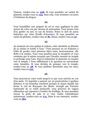 l'Astuce, rendez-vous au 428. Si vous possédez un sachet de
piments, rendez-vous au 125. Sans cela, vous terminez vos jours
à l'intérieur du dragon.
34
Vous humidifiez une poignée de sel et vous appliquez la pâte
autour de votre cou par mesure de précaution. Vous prenez soin
d'en garder un peu en cas de besoin. Notez le mot de passe
Salvation sur votre Feuille d'Aventure. Si vous possédez un
casier de pêcheur, rendez-vous au 81. Sinon, rendez-vous au 57.
35
Au moment où vous quittez le radeau, votre Amulette se détache
de sa chaîne et tombe à l'eau ! Vous poussez un cri d'alarme à
l'idée de perdre votre précieux bijou mais, heureusement, elle
flotte à la surface. Vous vous penchez pour la récupérer et vous
constatez par la même occasion que l'escalier menant au temple
se prolonge sous l'eau. Faut-il emprunter la descente ou monter
vers le temple ? Vous réfléchissez à la question en raccrochant
votre Amulette. Si vous décidez de grimper vers le temple,
rendez-vous au 58. Si vous préférez descendre sous les eaux,
rendez-vous au 105.
36
Vous poursuivez votre route jusqu'à ce que vous arriviez en vue
d'un puits. Un kapokier a poussé sur un promontoire à quelque
distance et ses branches touchent presque la masse liquide qui
forme le ciel du Royaume des Morts. Aveuglé par l'intense
luminosité de ce soleil immaculé, vous percevez de vagues
silhouettes qui reposent à l'ombre du feuillage. Si vous possédez
encore la perle de jade et si vous voulez l'abandonner
maintenant, rendez-vous au 174. Dans le cas contraire, rendez-
vous au 180.
 