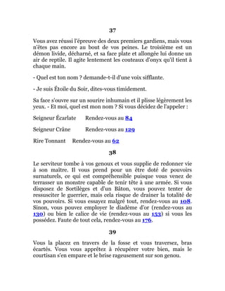 37
Vous avez réussi l'épreuve des deux premiers gardiens, mais vous
n'êtes pas encore au bout de vos peines. Le troisième est un
démon livide, décharné, et sa face plate et allongée lui donne un
air de reptile. Il agite lentement les couteaux d'onyx qu'il tient à
chaque main.
- Quel est ton nom ? demande-t-il d'une voix sifflante.
- Je suis Étoile du Soir, dites-vous timidement.
Sa face s'ouvre sur un sourire inhumain et il plisse légèrement les
yeux. - Et moi, quel est mon nom ? Si vous décidez de l'appeler :
Seigneur Écarlate Rendez-vous au 84
Seigneur Crâne Rendez-vous au 129
Rire Tonnant Rendez-vous au 62
38
Le serviteur tombe à vos genoux et vous supplie de redonner vie
à son maître. Il vous prend pour un être doté de pouvoirs
surnaturels, ce qui est compréhensible puisque vous venez de
terrasser un monstre capable de tenir tête à une armée. Si vous
disposez de Sortilèges et d'un Bâton, vous pouvez tenter de
ressusciter le guerrier, mais cela risque de drainer la totalité de
vos pouvoirs. Si vous essayez malgré tout, rendez-vous au 108.
Sinon, vous pouvez employer le diadème d'or (rendez-vous au
130) ou bien le calice de vie (rendez-vous au 153) si vous les
possédez. Faute de tout cela, rendez-vous au 176.
39
Vous la placez en travers de la fosse et vous traversez, bras
écartés. Vous vous apprêtez à récupérer votre bien, mais le
courtisan s'en empare et le brise rageusement sur son genou.
 