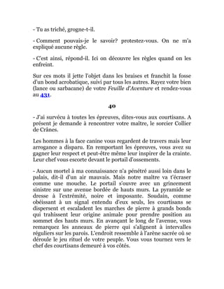 - Tu as triché, grogne-t-il.
- Comment pouvais-je le savoir? protestez-vous. On ne m'a
expliqué aucune règle.
- C'est ainsi, répond-il. Ici on découvre les règles quand on les
enfreint.
Sur ces mots il jette l'objet dans les braises et franchit la fosse
d'un bond acrobatique, suivi par tous les autres. Rayez votre bien
(lance ou sarbacane) de votre Feuille d'Aventure et rendez-vous
au 431.
40
- J'ai survécu à toutes les épreuves, dites-vous aux courtisans. A
présent je demande à rencontrer votre maître, le sorcier Collier
de Crânes.
Les hommes à la face canine vous regardent de travers mais leur
arrogance a disparu. En remportant les épreuves, vous avez su
gagner leur respect et peut-être même leur inspirer de la crainte.
Leur chef vous escorte devant le portail d'ossements.
- Aucun mortel à ma connaissance n'a pénétré aussi loin dans le
palais, dit-il d'un air mauvais. Mais notre maître va t'écraser
comme une mouche. Le portail s'ouvre avec un grincement
sinistre sur une avenue bordée de hauts murs. La pyramide se
dresse à l'extrémité, noire et imposante. Soudain, comme
obéissant à un signal entendu d'eux seuls, les courtisans se
dispersent et escaladent les marches de pierre à grands bonds
qui trahissent leur origine animale pour prendre position au
sommet des hauts murs. En avançant le long de l'avenue, vous
remarquez les anneaux de pierre qui s'alignent à intervalles
réguliers sur les parois. L'endroit ressemble à l'arène sacrée où se
déroule le jeu rituel de votre peuple. Vous vous tournez vers le
chef des courtisans demeuré à vos côtés.
 