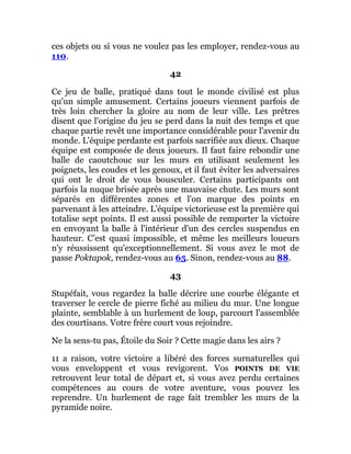 ces objets ou si vous ne voulez pas les employer, rendez-vous au
110.
42
Ce jeu de balle, pratiqué dans tout le monde civilisé est plus
qu'un simple amusement. Certains joueurs viennent parfois de
très loin chercher la gloire au nom de leur ville. Les prêtres
disent que l'origine du jeu se perd dans la nuit des temps et que
chaque partie revêt une importance considérable pour l'avenir du
monde. L'équipe perdante est parfois sacrifiée aux dieux. Chaque
équipe est composée de deux joueurs. Il faut faire rebondir une
balle de caoutchouc sur les murs en utilisant seulement les
poignets, les coudes et les genoux, et il faut éviter les adversaires
qui ont le droit de vous bousculer. Certains participants ont
parfois la nuque brisée après une mauvaise chute. Les murs sont
séparés en différentes zones et l'on marque des points en
parvenant à les atteindre. L'équipe victorieuse est la première qui
totalise sept points. Il est aussi possible de remporter la victoire
en envoyant la balle à l'intérieur d'un des cercles suspendus en
hauteur. C’est quasi impossible, et même les meilleurs loueurs
n'y réussissent qu'exceptionnellement. Si vous avez le mot de
passe Poktapok, rendez-vous au 65. Sinon, rendez-vous au 88.
43
Stupéfait, vous regardez la balle décrire une courbe élégante et
traverser le cercle de pierre fiché au milieu du mur. Une longue
plainte, semblable à un hurlement de loup, parcourt l'assemblée
des courtisans. Votre frère court vous rejoindre.
Ne la sens-tu pas, Étoile du Soir ? Cette magie dans les airs ?
11 a raison, votre victoire a libéré des forces surnaturelles qui
vous enveloppent et vous revigorent. Vos POINTS DE VIE
retrouvent leur total de départ et, si vous avez perdu certaines
compétences au cours de votre aventure, vous pouvez les
reprendre. Un hurlement de rage fait trembler les murs de la
pyramide noire.
 