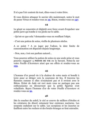 Il n'a pas l'air content du tout, dites-vous à votre frère.
Si vous désirez attaquer le sorcier dès maintenant, notez le mot
de passe Vénus et rendez-vous au 19. Sinon, rendez-vous au 157.
44
Le géant se concentre et déglutit avec force avant d'expulser une
petite jarre qui tombe à vos pieds sur le sable.
- Qu'est-ce que cela ? demandez-vous en reniflant l'objet.
- C'est une potion de soins, vieille de plusieurs siècles.
A ce point ? A en juger par l'odeur, la date limite de
consommation est dépassée depuis longtemps.
- Non, non, c'est son parfum naturel...
Vous pourrez utiliser la potion de soins en une seule prise et vous
pourrez regagner 5 POINTS DE VIE en la buvant. Notez-la sur
votre Feuille d'Aventure ainsi que ses effets et rendez-vous au
135.
45
L'homme d'or prend vie à la chaleur de votre main et bondit à
terre pour se diriger vers la couronne de feu. Il traverse les
flammes comme si elles n'existaient pas et il revient avec le
Bâton. Éclair de Jade est ravi mais vous ne partagez pas son
enthousiasme en découvrant que la petite figurine s'est
volatilisée. Rayez l'homme d'or de votre Feuille d'Aventure et
rendez-vous au 91.
46
Dès le coucher du soleil, le ciel se couvre de milliers d'étoiles et
les créatures du désert entament leur existence nocturne. Les
serpents ondulent sur le sable. Les scorpions et les insectes se
faufilent entre les rochers et des bruits étranges se font entendre.
 