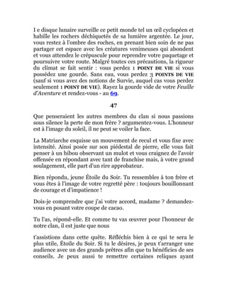 I e disque lunaire surveille ce petit monde tel un œil cyclopéen et
habille les rochers déchiquetés de sa lumière argentée. Le jour,
vous restez à l'ombre des roches, en prenant bien soin de ne pas
partager cet espace avec les créatures venimeuses qui abondent
et vous attendez le crépuscule pour reprendre votre paquetage et
poursuivre votre route. Malgré toutes ces précautions, la rigueur
du climat se fait sentir : vous perdez 1 POINT DE VIE si vous
possédez une gourde. Sans eau, vous perdez 3 POINTS DE VIE
(sauf si vous avez des notions de Survie, auquel cas vous perdez
seulement 1 POINT DE VIE). Rayez la gourde vide de votre Feuille
d'Aventure et rendez-vous - au 69.
47
Que penseraient les autres membres du clan si nous passions
sous silence la perte de mon frère ? argumentez-vous. L'honneur
est à l'image du soleil, il ne peut se voiler la face.
La Matriarche esquisse un mouvement de recul et vous fixe avec
intensité. Ainsi posée sur son piédestal de pierre, elle vous fait
penser à un hibou observant un mulot et vous craignez de l'avoir
offensée en répondant avec tant de franchise mais, à votre grand
soulagement, elle part d'un rire approbateur.
Bien répondu, jeune Étoile du Soir. Tu ressembles à ton frère et
vous êtes à l'image de votre regretté père : toujours bouillonnant
de courage et d'impatience !
Dois-je comprendre que j'ai votre accord, madame ? demandez-
vous en posant votre coupe de cacao.
Tu l'as, répond-elle. Et comme tu vas œuvrer pour l'honneur de
notre clan, il est juste que nous
t'assistions dans cette quête. Réfléchis bien à ce qui te sera le
plus utile, Étoile du Soir. Si tu le désires, je peux t'arranger une
audience avec un des grands prêtres afin que tu bénéficies de ses
conseils. Je peux aussi te remettre certaines reliques ayant
 