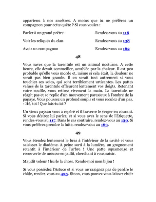 appartenu à nos ancêtres. A moins que tu ne préfères un
compagnon pour cette quête ? Si vous voulez :
Parler à un grand prêtre Rendez-vous au 116
Voir les reliques du clan Rendez-vous au 138
Avoir un compagnon Rendez-vous au 162
48
Vous savez que la tarentule est un animal nocturne. A cette
heure, elle devait sommeiller, accablée par la chaleur. Il est peu
probable qu'elle vous morde et, même si cela était, la douleur ne
serait pas bien grande. Il en serait tout autrement si vous
touchiez ses soies, qui sont terriblement urticantes. Les pattes
velues de la tarentule effleurent lentement vos doigts. Retenant
votre souffle, vous retirez vivement la main. La tarentule ne
réagit pas et se replie d'un mouvement paresseux à l'ombre de la
papaye. Vous poussez un profond soupir et vous reculez d'un pas.
- Hé, toi ! Que fais-tu ici ?
Un vieux paysan vous a repéré et il traverse le verger en courant.
Si vous désirez lui parler, et si vous avez le sens de l'Étiquette,
rendez-vous au 117. Dans le cas contraire, rendez-vous au 139. Si
vous préférez prendre la fuite, rendez-vous au 163.
49
Vous étendez lentement le bras à l'intérieur de la cavité et vous
saisissez le diadème. A peine sorti à la lumière, un grognement
retentit à l'intérieur de l'arbre ! Une patte squameuse et
recouverte de mousse en jaillit, cherchant à vous saisir.
Maudit voleur ! hurle la chose. Rends-moi mon bijou !
Si vous possédez l'Astuce et si vous ne craignez pas de perdre le
châle, rendez-vous au 425. Sinon, vous pouvez vous laisser choir
 