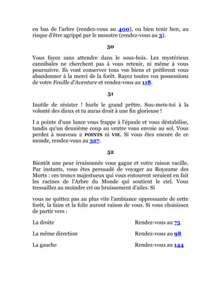 en bas de l'arbre (rendez-vous au 400), ou bien tenir bon, au
risque d'être agrippé par le monstre (rendez-vous au 3).
50
Vous fuyez sans attendre dans le sous-bois. Les mystérieux
cannibales ne cherchent pas à vous retenir, ni même à vous
poursuivre. Ils vont conserver tous vos biens et préfèrent vous
abandonner à la merci de la forêt. Rayez toutes vos possessions
de votre Feuille d'Aventure et rendez-vous au 118.
51
Inutile de résister ! hurle le grand prêtre. Sou-mets-toi à la
volonté des dieux et tu auras droit à une fin glorieuse !
I a pointe d'une lance vous frappe à l'épaule et vous déstabilise,
tandis qu'un deuxième coup au ventre vous envoie au sol. Vous
perdez à nouveau 2 POINTS ni VIE. Si vous êtes encore de ce
monde, rendez-vous au 327.
52
Bientôt une peur irraisonnée vous gagne et votre raison vacille.
Par instants, vous êtes persuadé de voyager au Royaume des
Morts : ces troncs majestueux qui vous entourent seraient en fait
les racines de l'Arbre du Monde qui soutient le ciel. Vous
tressaillez au moindre cri ou bruissement d'ailes. Si
vous ne quittez pas au plus vite l'ambiance oppressante de cette
forêt, la faim et la folie auront raison de vous. Si vous choisissez
de partir vers :
La droite Rendez-vous au 75
La même direction Rendez-vous au 98
La gauche Rendez-vous au 144
 