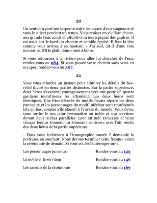 53
Un sentier à pied sec serpente entre les mares d'eau stagnante et
vous le suivez pendant un temps. Vous croisez un vieillard chenu,
aux grands yeux ronds et affublé d'un nez à piquer des gaufres. Il
est assis sur le bord du chemin et semble épuisé. Il lève la tête
comme vous arrivez à sa hauteur. - J'ai soif, dit-il d'une voix
mourante. S'il te plaît, donne-moi à boire.
Si vous retournez à la rivière pour aller lui chercher de l'eau,
rendez-vous au 284. Si vous passez votre chemin sans vous en
occuper, rendez-vous au 307.
54
Vous vous attardez un instant pour admirer les détails du bas-
relief divisé en deux parties distinctes. Sur la partie supérieure,
deux héros s'avancent courageusement vers une porte où quatre
gardiens monstrueux les attendent. Les deux héros sont
identiques. Une frise décorée de motifs fleuris sépare les deux
panneaux et les personnages du motif inférieur sont représentés
tête en bas, comme s'ils étaient à l'envers du monde. Vous devez
vous tordre le cou pour reconnaître un noble et son serviteur
devant deux arches parallèles. Leur attitude ramassée et leurs
visages tendus forment un étonnant contraste avec l'air résolu
des deux héros de la partie supérieure.
- Vous vous intéressez à l'iconographie sacrée ? demande la
prêtresse en souriant. Nous devons terminer cette fresque avant
la cérémonie de demain. Si vous voulez l'interroger sur :
Les personnages jumeaux Rendez-vous au 123
Le noble et le serviteur Rendez-vous au 146
Les raisons de la cérémonie Rendez-vous au 169
 