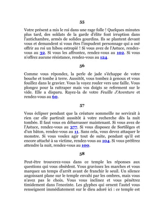 55
Votre présent a mis le roi dans une rage folle ! Quelques minutes
plus tard, des soldats de la garde d'élite font irruption dans
l'antichambre, armés de solides gourdins. Ils se plantent devant
vous et demandent si vous êtes l'impudent personnage qui a osé
offrir au roi un hibou estropié ! Si vous avez de l'Astuce, rendez-
vous au 32. Si vous les affrontez, rendez-vous au 102. Si vous
n'offrez aucune résistance, rendez-vous au 124.
56
Comme vous répondez, la perle de jade s'échappe de votre
bouche et tombe à terre. Aussitôt, vous tombez à genoux et vous
fouillez dans le gravier. Vous la voyez rouler vers une faille. Vous
plongez pour la rattraper mais vos doigts se referment sur le
vide. Elle a disparu. Rayez-la de votre Feuille J'Aventure et
rendez-vous au 60.
57
Vous éclipser pendant que la créature sommeille ne servirait à
rien car elle partirait aussitôt à votre recherche dès la nuit
tombée. Il faut vous en débarrasser maintenant. Si vous avez de
l'Astuce, rendez-vous au 377. Si vous disposez de Sortilèges et
d'un bâton, rendez-vous au 11. Sans cela, vous devez attaquer le
monstre. Si vous voulez agir tout de suite, pendant qu'il est
encore attaché à sa victime, rendez-vous au 104. Si vous préférez
attendre la nuit, rendez-vous au 100.
58
Peut-être trouverez-vous dans ce temple les réponses aux
questions qui vous obsèdent. Vous gravissez les marches et vous
marquez un temps d'arrêt avant de franchir le seuil. Un silence
angoissant plane sur le temple envahi par les ombres, mais vous
n'avez pas le choix. Vous vous inclinez et vous pénétrez
timidement dans l'enceinte. Les glyphes qui ornent l'autel vous
renseignent immédiatement sur le dieu adoré ici : ce temple est
 