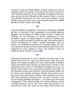 consacré au dieu de l'Étoile Polaire, le guide céleste que tous les
voyageurs égarés invoquent. Il ne pouvait pas mieux convenir à
votre situation présente. Si vous possédez un fragment d'encens,
vous pouvez en faire offrande au dieu (rayez-le dans ce cas de
votre Feuille d'Aventure). Si vous n'avez pas d'encens, il faut
sacrifier un peu de votre sang, ce qui entraîne la perte de 1 POINT
DE VIE. Ceci fait, rendez-vous au 82.
59
L'eau est fraîche et revigorante. Vous pouvez reprendre 2 POINTS
DE VIE, si nécessaire. Votre compagnon vous conduit jusqu'au
kapokier où un groupe de nobles prend le frais à l'ombre du
feuillage. Ils lui réservent un accueil chaleureux et vous
accordent à peine un regard, jusqu'à ce qu'il leur explique que
vous l'avez aidé à traverser la rivière de sang. Vous prenez place à
l'ombre bienfaisante de l'arbre, soulagé d'échapper pour un
temps à cet implacable soleil qui ne se couche jamais. Au loin,
vous apercevez de pauvres âmes moins fortunées qui errent en se
masquant les yeux. Adossé au tronc, vous écoutez ce que les
nobles racontent. Rendez-vous au 106.
60
L'étranger bondit dans les airs et déploie son long corps. Vous
réalisez alors qu'il ne s'agit pas d'un homme mais d'un gros
iguane ! La créature retombe sur le sol et vous accorde un dernier
regard somnolent avant de filer en silence dans la brume. Vous
poursuivez votre route et le brouillard s'estompe peu à peu. Le
sentier cède la place à une voie pavée qui mène à une jetée. Un
lac émeraude occupe tout l'horizon. Une bise glaciale souffle sur
les eaux et vous arrache un frisson. Comme vous avancez sur la
voie pavée, des mouvements attirent votre attention sur le bas-
côté. Vous réprimez un haut-le-cœur : de part et d'autre, le sol
est un cloaque grouillant d'asticots ! - Tu n'aimes pas mes petits
compagnons ? Vous relevez la tête. Une créature bizarre se tient
à quelque distance, sur la voie. Vous auriez juré qu'elle ne s'y
trouvait pas avant. Son corps est une grosse boule portée par
 