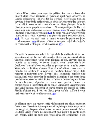 trois solides pattes pourvues de griffes. Ses yeux minuscules
luisent d'un éclat mauvais et pendant qu'il vous observe, sa
langue démesurée ballotte tel un serpent hors d'une bouche
baveuse hérissée de petits crocs. Si vous voulez atteindre la jetée,
il va falloir contourner cette chose ou bien plonger dans le
cloaque, en compagnie des asticots... Si vous pratiquez le Tir et si
vous avez une sarbacane, rendez-vous au 217. Si vous possédez
l'homme d'or, rendez-vous au 241. Si vous voulez avancer vers le
monstre et si vous possédez une perle de jade, rendez-vous au
148. Si vous avancez vers le monstre sans la perle de jade,
rendez-vous au 194. Si vous quittez la voie pour rejoindre la jetée
en traversant le cloaque, rendez-vous au 171.
61
Un voile de colère assombrit le regard de la sentinelle et le trou
sanguinolent qui lui sert de bouche libère un hurlement d'une
violence stupéfiante. Vous vous plaquez au sol, croyant que le
monde va exploser, le corps vibrant sous l'onde de choc.
Quelques interminables secondes se passent et le tumulte cesse.
Vous relevez la tête, abasourdi et étonné d'être encore de ce
monde. La sentinelle a repris sa position hiérarchique. Elle
regarde à nouveau droit devant elle, immobile comme une
statue, sans vous accorder la moindre attention. Vous vous levez
péniblement comme affaibli. Le hurlement démoniaque a laissé
de nombreuses séquelles et vous avez perdu toutes vos
compétences, à l'exception d'une seule. Choisissez la compétence
que vous désirez conserver et rayez toutes les autres de votre
Feuille d'Aventure. Priez les dieux pour qu'elle suffise à vous
maintenir en vie et rendez-vous au 37.
62
Le démon hurle sa rage et jette violemment ses deux couteaux
dans votre direction. L'attaque est si rapide que vous ne pouvez
pas réagir et, l'espace d'une seconde, vous pensez mourir. Mais,
les deux lames d'onyx ne s'enfoncent pas jusqu'à la garde dans
vos chairs, elles ne font que vous entailler l'épiderme. Vous
 
