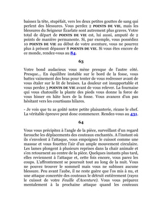baissez la tête, stupéfait, vers les deux petites gouttes de sang qui
perlent des blessures. Vous perdez 2 POINTS DE VIE, mais les
blessures du Seigneur Écarlate sont autrement plus graves. Votre
total de départ de POINTS DE VIE est, lui aussi, amputé de 2
points de manière permanente. Si, par exemple, vous possédiez
10 POINTS DE VIE au début de votre aventure, vous ne pourrez
plus à présent dépasser 8 POINTS DE VIE. Si vous êtes encore de
ce monde, rendez-vous au 84.
63
Votre bond audacieux vous mène presque de l'autre côté.
Presque... En équilibre instable sur le bord de la fosse, vous
battez vainement des bras pour tenter de vous redresser avant de
vous étaler sur le lit de braises. La douleur est insupportable et
vous perdez 3 POINTS DE VIE avant de vous relever. La fournaise
qui vous chatouille la plante des pieds vous donne la force de
vous hisser en hâte hors de la fosse. Vous avancez d'un pas
hésitant vers les courtisans hilares.
- Je vois que tu as goûté notre petite plaisanterie, ricane le chef.
La véritable épreuve peut donc commencer. Rendez-vous au 431.
64
Vous vous précipitez à l'angle de la pièce, surveillant d'un regard
farouche les déplacements des couteaux enchantés. A l'instant où
ils s'envolent à l'attaque, vous empoignez le cuissot comme une
massue et vous fouettez l'air d'un ample mouvement circulaire.
Les lames plongent à plusieurs reprises dans la chair animale et
s'en retournent au centre de la pièce. Quelques instants plus tard,
elles reviennent à l'attaque et, cette fois encore, vous parez les
coups. L'affrontement se poursuit tout au long de la nuit. Vous
ne pouvez trouver le sommeil mais vous ne subissez aucune
blessure. Peu avant l'aube, il ne reste guère que l'os mis à nu, et
une attaque concertée des couteaux le détruit entièrement (rayez
le cuissot de votre Feuille d'Aventure). Vous vous préparez
mentalement à la prochaine attaque quand les couteaux
 