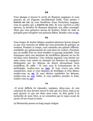 68
Vous plongez à travers le cercle de flammes magiques et vous
poussez un cri d'agonie, horriblement brûlé. Vous perdez 7
POINTS DE VIE (sj vous bénéficiez d'une Protection magique,
vous ne perdez que 3 POINTS DE VIE). Si vous survivez à cette
épreuve, la barrière de flammes disparaît, son office accompli.
Alors que vous grimacez encore de douleur, Éclair de Jade se
précipite pour récupérer son précieux Bâton. Rendez-vous au 91.
69
Vous longez de hautes falaises pendant plusieurs heures jusqu'à
ce que vous trouviez un défilé qui vous permette de grimper au
sommet. Pendant ce temps, vous entendez une plainte sifflante,
semblable aux gémissements du vent dans les rochers. Pourtant,
pas un souffle d'air ne vient troubler ce paysage immobile. Vous
remarquez alors une douzaine de tourbillons glissant au ras du
sol dans votre direction ! Une violente angoisse vous étreint car
cette vision vous remet en mémoire les histoires de voyageurs
déchiquetés par les démons du désert chevauchant leurs
tourbillons de sable ! Si vous avez la Connaissance de la
mythologie, rendez-vous au 345. Si vous n'avez pas cette
compétence, mais si vous disposez de Sortilèges et d'un Bâton,
rendez-vous au 92. Si vous désirez combattre les démons,
rendez-vous au 115. Enfin, si vous préférez prendre la fuite,
rendez-vous au 137.
70
- Il m'est difficile de répondre, madame, dites-vous. Je suis
conscient de mes devoirs envers le clan qui m'a élevé, mais je ne
puis ignorer ce que me dicte mon cœur. Je dois partir à la
recherche de mon frère, je ne connaîtrai pas le repos avant de
savoir s'il est vivant ou mort.
La Matriarche pousse un long soupir résigné.
 