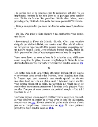 - Je savais que je ne pourrais pas te raisonner, dit-elle. Tu es
impétueux, comme le fut ton père et tu partages cette qualité
avec Étoile du Matin. Tu possèdes l'étoffe d'un héros, mais
prends garde, Étoile du Soir, cette bravoure pourrait t'être fatale.
- Dois-je comprendre que vous me donnez votre accord, madame
?
- Tu l'as. Que puis-je faire d'autre ? La Matriarche vous remet
une lettre.
- Présente-toi à Fleur de Minuit, dit-elle. C'est une cousine
éloignée qui réside à Balak, sur la côte nord. Fleur de Minuit est
un navigateur expérimenté. Elle pourra t'arranger un passage sur
un navire jusqu'à Tahil. Je te souhaite bonne chance, Étoile du
Soir, puissent les dieux t'accompagner tout au long de ta quête.
Vous vous levez et vous saluez la Matriarche avec déférence
avant de quitter la pièce, le cœur rempli d'espoir. Notez la lettre
d'introduction sur votre Feuille d'Aventure et rendez-vous au 93.
71
Les pattes velues de la tarentule effleurent lentement vos doigts
et ce contact vous arrache des frissons. Vous imaginez fort bien
la frayeur que peut ressentir une souris quand un de ces
monstres fond sur elle en pleine nuit ! Retenant votre souffle,
vous retirez vivement la main. La tarentule ne réagit pas et se
replie d'un mouvement paresseux à l'ombre de la papaye. Vous
reculez d'un pas et vous poussez un profond soupir. - Hé, toi !
Que fais-tu ici ?
Un vieux paysan vous a repéré et il traverse le verger en courant.
Si vous désirez lui parler et si vous avez le sens de l'Étiquette,
rendez-vous au 117. Si vous voulez lui parler mais si vous n'avez
pas cette compétence, rendez-vous au 139. Si vous préférez
prendre la fuite, rendez-vous au 163.
 