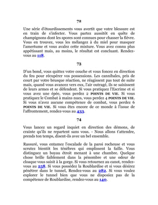 72
Une série d'étourdissements vous avertit que votre blessure est
en train de s'infecter. Vous partez aussitôt en quête de
champignons dont les spores sont connues pour chasser la fièvre.
Vous en trouvez, vous les mélangez à du miel pour masquer
l'amertume et vous avalez cette mixture. Vous avez connu plus
appétissant mais, au moins, le résultat est concluant. Rendez-
vous au 118.
73
D'un bond, vous quittez votre couche et vous foncez en direction
du feu pour récupérer vos possessions. Les cannibales, pris de
court par votre brusque réaction, ne réagissent pas tout de suite
mais, quand vous avancez vers eux, l'air outragé, ils se saisissent
de leurs armes et se défendent. Si vous pratiquez l'Escrime et si
vous avez une épée, vous perdez 2 POINTS DE VIE. Si vous
pratiquez le Combat à mains nues, vous perdez 4 POINTS DE VIE.
Si vous n'avez aucune compétence de combat, vous perdez 6
POINTS DE VIE. Si vous êtes encore de ce monde à l'issue de
l'affrontement, rendez-vous au 433.
74
Vous lancez un regard inquiet en direction des démons, de
crainte qu'ils ne repartent sans vous. - Nous allons t'attendre,
prends ton temps, disent-ils avec un bel ensemble.
Rassuré, vous entamez l'escalade de la paroi rocheuse et vous
scrutez bientôt les ténèbres qui emplissent la faille. Vous
distinguez un boyau étroit menant à une chambre. Quelque
chose brille faiblement dans la pénombre et une odeur de
cloaque vous saisit à la gorge. Si vous retournez au canot, rendez-
vous au 258. Si vous possédez la Roublardise et si vous désirez
pénétrer dans le tunnel, Rendez-vous au 282. Si vous voulez
explorer le tunnel bien que vous ne disposiez pas de la
compétence de Roublardise, rendez-vous au 140.
 