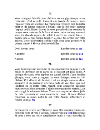 75
Vous atteignez bientôt une clairière où un gigantesque arbre
centenaire s'est écroulé, formant une trouée de lumière dans
l'épaisse voûte de feuillage. La végétation recouvre déjà l'ancêtre
mort et de jeunes pousses s'élèvent vers le ciel pour occuper
l'espace qu'il a libéré. La vue de cette parcelle d'azur exempte de
nuages vous redonne de la force et vous restez un long moment
sous les chauds rayons du soleil à suivre sa course lente. Il
décline peu à peu jusqu'à toucher la cime des arbres sur votre
gauche. Cette information suffira-t-elle pour vous permettre de
quitter la forêt ? Si vous choisissez d'aller :
Droit devant vous Rendez-vous au 52
A gauche Rendez-vous au 412
A droite Rendez-vous au 121
76
Vous bondissez sur une rame et vous manœuvrez au plus vite le
canot en direction de la paroi où le courant est plus faible. A
quelque distance, vous repérez un tunnel nimbé d'une lumière
glauque, vous vous y engagez et vous émergez sous un ciel
blafard. Cet affluent de la rivière est un simple ruisseau d'eau
saumâtre et un marécage s'étend à perte de vue. Quel que soit
l'endroit où se porte votre regard, vous apercevez quelques
monticules sableux couverts d'ajoncs émergeant des marais. L'air
est chargé de miasmes fétides. Vous vous approchez d'une jetée
de bois vermoulu et vous amarrez le canot. Si vous désirez
conserver la rame, notez-la sur votre Feuille d'Aventure et
rendez-vous au 53.
77
Si vous avez le sens de l'Étiquette, vous êtes reconnu comme un
noble de Koba et reçu à la cour. Rendez-vous au 192 dans ce cas.
Si vous n'avez pas cette compétence, mais si vous possédez le
 