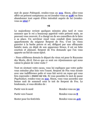 mot de passe Poktapok, rendez-vous au 215. Sinon, allez-vous
offrir un présent somptueux au roi (rendez-vous au 238) ou bien
abandonner tout espoir d'être introduit auprès de lui (rendez-
vous au 262) ?
78
Le majordome revient quelques minutes plus tard et vous
annonce que le roi a beaucoup apprécié votre présent mais, ne
pouvant vous recevoir, il a chargé un de ses conseillers de le faire
à sa place. Un serviteur royal vous conduit donc jusqu'aux
appartements du seigneur Serpent de Feu. C'est un vieux
guerrier à la barbe poivre et sel, défiguré par une effrayante
balafre mais, en dépit de son apparence féroce, il est un hôte
courtois et plaisant. Serpent de Feu demande que l'on vous
apporte un bol de cacao épicé.
- Nous célébrons demain le départ du vieux roi pour le Royaume
des Morts, dit-il. Est-ce que ce sont ces réjouissances qui nous
valent le plaisir de votre visite ?
Tout en sirotant votre cacao, vous lui expliquez que votre quête
vous entraîne plus loin vers l'ouest. Serpent de Feu vous écoute
avec une indifférence polie et vous fait servir un repas qui vous
fera reprendre 1 POINT DE VIE. Si vous possédez le mot de passe
Psychoduct, rendez-vous au 331. Sinon, vous vous accordez une
bonne nuit de sommeil sous le toit de Serpent de Feu. Le
lendemain, si vous décidez de :
Partir vers le nord Rendez-vous au 30
Partir vers l'ouest Rendez-vous au 8
Rester pour les festivités Rendez-vous au 416
 