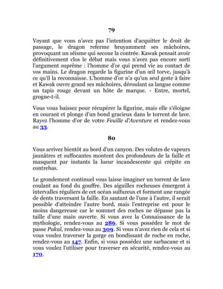 79
Voyant que vous n'avez pas l'intention d'acquitter le droit de
passage, le dragon referme bruyamment ses mâchoires,
provoquant un séisme qui secoue la contrée. Kawak pensait avoir
définitivement clos le débat mais vous n'avez pas encore sorti
l'argument suprême : l'homme d'or qui prend vie au contact de
vos mains. Le dragon regarde la figurine d'un œil torve, jusqu'à
ce qu'il la reconnaisse. L'homme d'or n'a qu'un seul geste à faire
et Kawak ouvre grand ses mâchoires, déroulant sa langue comme
un tapis rouge devant un hôte de marque. - Entre, mortel,
grogne-t-il.
Vous vous baissez pour récupérer la figurine, mais elle s'éloigne
en courant et plonge d'un bond gracieux dans le torrent de lave.
Rayez l'homme d'or de votre Feuille d'Aventure et rendez-vous
au 33.
80
Vous arrivez bientôt au bord d'un canyon. Des volutes de vapeurs
jaunâtres et suffocantes montent des profondeurs de la faille et
masquent par instants la lueur incandescente qui crépite en
contrebas.
Le grondement continuel vous laisse imaginer un torrent de lave
coulant au fond du gouffre. Des aiguilles rocheuses émergent à
intervalles réguliers de cet océan sulfureux et forment une rangée
de dents traversant la faille. En sautant de l'une à l'autre, il serait
possible d'atteindre l'autre bord, mais l'entreprise est pour le
moins dangereuse car le sommet des roches ne dépasse pas la
taille d'une main ouverte. Si vous avez la Connaissance de la
mythologie, rendez-vous au 286. Si vous possédez le mot de
passe Pakal, rendez-vous au 309. Si vous n'avez rien de cela et si
vous voulez traverser la gorge en bondissant de roche en roche,
rendez-vous au 147. Enfin, si vous possédez une sarbacane et si
vous voulez l'utiliser pour traverser en sécurité, rendez-vous au
170.
 