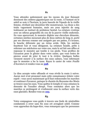 81
Vous attendez patiemment que les rayons du jour finissant
dessinent des ombres gigantesques sur la route. A l'instant où le
soleil se noie à l'horizon, la jarre bascule de l'épaule de la vieille
femme, révélant une deuxième tête monstrueuse. La chose a des
traits vaguement humains, mais ses yeux injectés de sang
trahissent un instinct de prédateur bestial. La créature s'extirpe
avec un odieux gargouillis du cou de la pauvre vieille endormie.
En vous apercevant, le monstre déploie une chevelure démente,
certaines mèches mesurant plus de deux mètres de long et, porté
par ses cheveux comme une araignée par ses pattes, il s'avance,
la bouche déformée par un rictus avide. Déjà, les mèches
fouettent l'air et vous désignent. La créature bondit, prête à
refermer ses mâchoires sur votre cou, mais le sel fait son office et
repousse le monstre qui tombe à vos pieds. Vous profitez de
l'occasion pour le glisser dans votre casier, que vous lestez de
pierres avant de jeter le tout à la rivière. Quelques bulles
viennent mourir à la surface des eaux calmes, vous informant
que le monstre a bu la tasse. Rayez le casier de votre Feuille
d'Aventure et rendez-vous au 398.
82
Le dieu accepte votre offrande et vous révèle la route à suivre.
Aucun mot n'est prononcé mais cette connaissance éclaire votre
esprit : vous savez maintenant qu'il faut redescendre les marches
et continuer d'avancer, puisque le chemin du Royaume des Morts
se trouve sous les eaux. Vous quittez le temple et vous entamez la
descente de l'escalier abrupt. Vous constatez alors que les
marches se prolongent et s'enfoncent sous la surface verte des
eaux glaciales. Rendez-vous au 105.
83
Votre compagnon vous guide à travers une foule de misérables
condamnés à errer sans fin sous cet aveuglant soleil. Comme
vous approchez du kapo-kier, vous remarquez que les personnes
 