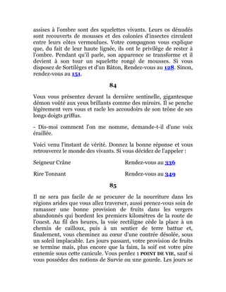 assises à l'ombre sont des squelettes vivants. Leurs os dénudés
sont recouverts de mousses et des colonies d'insectes circulent
entre leurs côtes vermoulues. Votre compagnon vous explique
que, du fait de leur haute lignée, ils ont le privilège de rester à
l'ombre. Pendant qu'il parle, son apparence se transforme et il
devient à son tour un squelette rongé de mousses. Si vous
disposez de Sortilèges et d'un Bâton, Rendez-vous au 128. Sinon,
rendez-vous au 151.
84
Vous vous présentez devant la dernière sentinelle, gigantesque
démon voûté aux yeux brillants comme des miroirs. Il se penche
légèrement vers vous et racle les accoudoirs de son trône de ses
longs doigts griffus.
- Dis-moi comment l'on me nomme, demande-t-il d'une voix
éraillée.
Voici venu l'instant de vérité. Donnez la bonne réponse et vous
retrouverez le monde des vivants. Si vous décidez de l'appeler :
Seigneur Crâne Rendez-vous au 336
Rire Tonnant Rendez-vous au 349
85
Il ne sera pas facile de se procurer de la nourriture dans les
régions arides que vous allez traverser, aussi prenez-vous soin de
ramasser une bonne provision de fruits dans les vergers
abandonnés qui bordent les premiers kilomètres de la route de
l'ouest. Au fil des heures, la voie rectiligne cède la place à un
chemin de cailloux, puis à un sentier de terre battue et,
finalement, vous cheminez au cœur d'une contrée désolée, sous
un soleil implacable. Les jours passant, votre provision de fruits
se termine mais, plus encore que la faim, la soif est votre pire
ennemie sous cette canicule. Vous perdez 1 POINT DE VIE, sauf si
vous possédez des notions de Survie ou une gourde. Les jours se
 