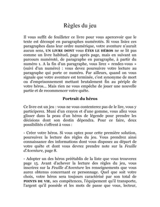 Règles du jeu
Il vous suffit de feuilleter ce livre pour vous apercevoir que le
texte est découpé en paragraphes numérotés. Si vous lisiez ces
paragraphes dans leur ordre numérique, votre aventure n'aurait
aucun sens, UN LIVRE DONT vous ÊTES LE HÉROS ne se lit pas
comme un livre habituel, page après page, mais en suivant un
parcours numéroté, de paragraphe en paragraphe, à partir du
numéro 1. A la fin d'un paragraphe, vous lirez « rendez-vous »
(suivi d'un numéro) : vous devez poursuivre votre lecture au
paragraphe qui porte ce numéro. Par ailleurs, quand on vous
signale que votre aventure est terminée, c'est synonyme de mort
ou d'emprisonnement mettant brutalement fin au périple de
votre héros... Mais rien ne vous empêche de jouer une nouvelle
partie et de recommencer votre quête.
Portrait du héros
Ce livre est un jeu : vous ne vous contenterez pas de le lire, vous y
participerez. Muni d'un crayon et d'une gomme, vous allez vous
glisser dans la peau d'un héros de légende pour prendre les
décisions dont son destin dépendra. Pour ce faire, deux
possibilités s'offrent à vous :
- Créer votre héros. Si vous optez pour cette première solution,
poursuivez la lecture des règles du jeu. Vous prendrez ainsi
connaissance des informations dont vous disposez au départ de
votre quête et dont vous devrez prendre note sur la Feuille
d'Aventure, page 8.
- Adopter un des héros préétablis de la liste que vous trouverez
page 15. Avant d'achever la lecture des règles du jeu, vous
inscrirez sur la Feuille d'Aventure les renseignements que vous
aurez obtenus concernant ce personnage. Quel que soit votre
choix, votre héros sera toujours caractérisé par son total de
POINTS DE VIE, ses compétences, l'équipement qu'il transporte,
l'argent qu'il possède et les mots de passe que vous, lecteur,
 