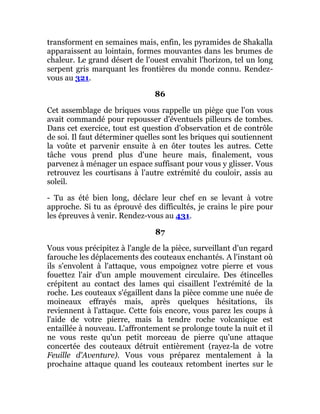 transforment en semaines mais, enfin, les pyramides de Shakalla
apparaissent au lointain, formes mouvantes dans les brumes de
chaleur. Le grand désert de l'ouest envahit l'horizon, tel un long
serpent gris marquant les frontières du monde connu. Rendez-
vous au 321.
86
Cet assemblage de briques vous rappelle un piège que l'on vous
avait commandé pour repousser d'éventuels pilleurs de tombes.
Dans cet exercice, tout est question d'observation et de contrôle
de soi. Il faut déterminer quelles sont les briques qui soutiennent
la voûte et parvenir ensuite à en ôter toutes les autres. Cette
tâche vous prend plus d'une heure mais, finalement, vous
parvenez à ménager un espace suffisant pour vous y glisser. Vous
retrouvez les courtisans à l'autre extrémité du couloir, assis au
soleil.
- Tu as été bien long, déclare leur chef en se levant à votre
approche. Si tu as éprouvé des difficultés, je crains le pire pour
les épreuves à venir. Rendez-vous au 431.
87
Vous vous précipitez à l'angle de la pièce, surveillant d'un regard
farouche les déplacements des couteaux enchantés. A l'instant où
ils s'envolent à l'attaque, vous empoignez votre pierre et vous
fouettez l'air d'un ample mouvement circulaire. Des étincelles
crépitent au contact des lames qui cisaillent l'extrémité de la
roche. Les couteaux s'égaillent dans la pièce comme une nuée de
moineaux effrayés mais, après quelques hésitations, ils
reviennent à l'attaque. Cette fois encore, vous parez les coups à
l'aide de votre pierre, mais la tendre roche volcanique est
entaillée à nouveau. L'affrontement se prolonge toute la nuit et il
ne vous reste qu'un petit morceau de pierre qu'une attaque
concertée des couteaux détruit entièrement (rayez-la de votre
Feuille d'Aventure). Vous vous préparez mentalement à la
prochaine attaque quand les couteaux retombent inertes sur le
 