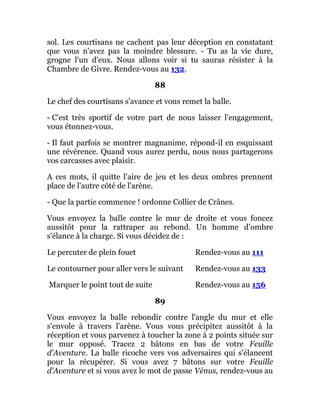 sol. Les courtisans ne cachent pas leur déception en constatant
que vous n'avez pas la moindre blessure. - Tu as la vie dure,
grogne l'un d'eux. Nous allons voir si tu sauras résister à la
Chambre de Givre. Rendez-vous au 132.
88
Le chef des courtisans s'avance et vous remet la balle.
- C'est très sportif de votre part de nous laisser l'engagement,
vous étonnez-vous.
- Il faut parfois se montrer magnanime, répond-il en esquissant
une révérence. Quand vous aurez perdu, nous nous partagerons
vos carcasses avec plaisir.
A ces mots, il quitte l'aire de jeu et les deux ombres prennent
place de l'autre côté de l'arène.
- Que la partie commence ! ordonne Collier de Crânes.
Vous envoyez la balle contre le mur de droite et vous foncez
aussitôt pour la rattraper au rebond. Un homme d'ombre
s'élance à la charge. Si vous décidez de :
Le percuter de plein fouet Rendez-vous au 111
Le contourner pour aller vers le suivant Rendez-vous au 133
Marquer le point tout de suite Rendez-vous au 156
89
Vous envoyez la balle rebondir contre l'angle du mur et elle
s'envole à travers l'arène. Vous vous précipitez aussitôt à la
réception et vous parvenez à toucher la zone à 2 points située sur
le mur opposé. Tracez 2 bâtons en bas de votre Feuille
d'Aventure. La balle ricoche vers vos adversaires qui s'élancent
pour la récupérer. Si vous avez 7 bâtons sur votre Feuille
d'Aventure et si vous avez le mot de passe Vénus, rendez-vous au
 