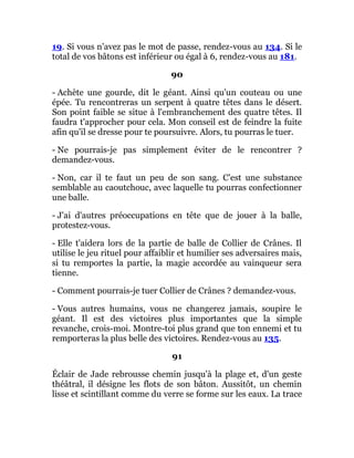 19. Si vous n'avez pas le mot de passe, rendez-vous au 134. Si le
total de vos bâtons est inférieur ou égal à 6, rendez-vous au 181.
90
- Achète une gourde, dit le géant. Ainsi qu'un couteau ou une
épée. Tu rencontreras un serpent à quatre têtes dans le désert.
Son point faible se situe à l'embranchement des quatre têtes. Il
faudra t'approcher pour cela. Mon conseil est de feindre la fuite
afin qu'il se dresse pour te poursuivre. Alors, tu pourras le tuer.
- Ne pourrais-je pas simplement éviter de le rencontrer ?
demandez-vous.
- Non, car il te faut un peu de son sang. C'est une substance
semblable au caoutchouc, avec laquelle tu pourras confectionner
une balle.
- J'ai d'autres préoccupations en tête que de jouer à la balle,
protestez-vous.
- Elle t'aidera lors de la partie de balle de Collier de Crânes. Il
utilise le jeu rituel pour affaiblir et humilier ses adversaires mais,
si tu remportes la partie, la magie accordée au vainqueur sera
tienne.
- Comment pourrais-je tuer Collier de Crânes ? demandez-vous.
- Vous autres humains, vous ne changerez jamais, soupire le
géant. Il est des victoires plus importantes que la simple
revanche, crois-moi. Montre-toi plus grand que ton ennemi et tu
remporteras la plus belle des victoires. Rendez-vous au 135.
91
Éclair de Jade rebrousse chemin jusqu'à la plage et, d'un geste
théâtral, il désigne les flots de son bâton. Aussitôt, un chemin
lisse et scintillant comme du verre se forme sur les eaux. La trace
 
