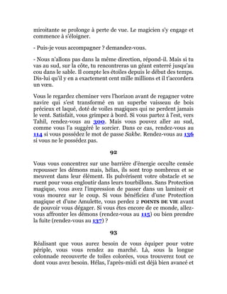 miroitante se prolonge à perte de vue. Le magicien s'y engage et
commence à s'éloigner.
- Puis-je vous accompagner ? demandez-vous.
- Nous n'allons pas dans la même direction, répond-il. Mais si tu
vas au sud, sur la côte, tu rencontreras un géant enterré jusqu'au
cou dans le sable. Il compte les étoiles depuis le début des temps.
Dis-lui qu'il y en a exactement cent mille millions et il t'accordera
un vœu.
Vous le regardez cheminer vers l'horizon avant de regagner votre
navire qui s'est transformé en un superbe vaisseau de bois
précieux et laqué, doté de voiles magiques qui ne perdent jamais
le vent. Satisfait, vous grimpez à bord. Si vous partez à l'est, vers
Tahil, rendez-vous au 300. Mais vous pouvez aller au sud,
comme vous l'a suggéré le sorcier. Dans ce cas, rendez-vous au
114 si vous possédez le mot de passe Sakbe. Rendez-vous au 136
si vous ne le possédez pas.
92
Vous vous concentrez sur une barrière d'énergie occulte censée
repousser les démons mais, hélas, ils sont trop nombreux et se
meuvent dans leur élément. Ils pulvérisent votre obstacle et se
ruent pour vous engloutir dans leurs tourbillons. Sans Protection
magique, vous avez l'impression de passer dans un laminoir et
vous mourez sur le coup. Si vous bénéficiez d'une Protection
magique et d'une Amulette, vous perdez 2 POINTS DE VIE avant
de pouvoir vous dégager. Si vous êtes encore de ce monde, allez-
vous affronter les démons (rendez-vous au 115) ou bien prendre
la fuite (rendez-vous au 137) ?
93
Réalisant que vous aurez besoin de vous équiper pour votre
périple, vous vous rendez au marché. Là, sous la longue
colonnade recouverte de toiles colorées, vous trouverez tout ce
dont vous avez besoin. Hélas, l'après-midi est déjà bien avancé et
 