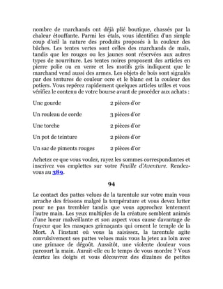 nombre de marchands ont déjà plié boutique, chassés par la
chaleur étouffante. Parmi les étals, vous identifiez d'un simple
coup d'œil la nature des produits proposés à la couleur des
bâches. Les tentes vertes sont celles des marchands de maïs,
tandis que les rouges ou les jaunes sont réservées aux autres
types de nourriture. Les tentes noires proposent des articles en
pierre polie ou en verre et les motifs gris indiquent que le
marchand vend aussi des armes. Les objets de bois sont signalés
par des tentures de couleur ocre et le blanc est la couleur des
potiers. Vous repérez rapidement quelques articles utiles et vous
vérifiez le contenu de votre bourse avant de procéder aux achats :
Une gourde 2 pièces d'or
Un rouleau de corde 3 pièces d'or
Une torche 2 pièces d'or
Un pot de teinture 2 pièces d'or
Un sac de piments rouges 2 pièces d'or
Achetez ce que vous voulez, rayez les sommes correspondantes et
inscrivez vos emplettes sur votre Feuille d'Aventure. Rendez-
vous au 389.
94
Le contact des pattes velues de la tarentule sur votre main vous
arrache des frissons malgré la température et vous devez lutter
pour ne pas trembler tandis que vous approchez lentement
l'autre main. Les yeux multiples de la créature semblent animés
d'une lueur malveillante et son aspect vous cause davantage de
frayeur que les masques grimaçants qui ornent le temple de la
Mort. A l'instant où vous la saisissez, la tarentule agite
convulsivement ses pattes velues mais vous la jetez au loin avec
une grimace de dégoût. Aussitôt, une violente douleur vous
parcourt la main. Aurait-elle eu le temps de vous mordre ? Vous
écartez les doigts et vous découvrez des dizaines de petites
 