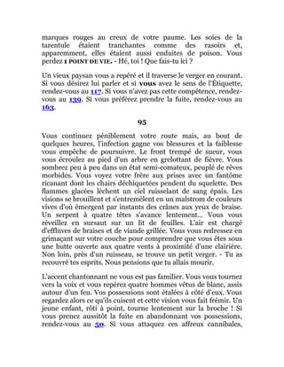 marques rouges au creux de votre paume. Les soies de la
tarentule étaient tranchantes comme des rasoirs et,
apparemment, elles étaient aussi enduites de poison. Vous
perdez 1 POINT DE VIE. - Hé, toi ! Que fais-tu ici ?
Un vieux paysan vous a repéré et il traverse le verger en courant.
Si vous désirez lui parler et si vous avez le sens de l'Étiquette,
rendez-vous au 117. Si vous n'avez pas cette compétence, rendez-
vous au 139. Si vous préférez prendre la fuite, rendez-vous au
163.
95
Vous continuez péniblement votre route mais, au bout de
quelques heures, l'infection gagne vos blessures et la faiblesse
vous empêche de poursuivre. Le front trempé de sueur, vous
vous écroulez au pied d'un arbre en grelottant de fièvre. Vous
sombrez peu à peu dans un état semi-comateux, peuplé de rêves
morbides. Vous voyez votre frère aux prises avec un fantôme
ricanant dont les chairs déchiquetées pendent du squelette. Des
flammes glacées lèchent un ciel ruisselant de sang épais. Les
visions se brouillent et s'entremêlent en un malstrom de couleurs
vives d'où émergent par instants des crânes aux yeux de braise.
Un serpent à quatre têtes s'avance lentement... Vous vous
réveillez en sursaut sur un lit de feuilles. L'air est chargé
d'effluves de braises et de viande grillée. Vous vous redressez en
grimaçant sur votre couche pour comprendre que vous êtes sous
une hutte ouverte aux quatre vents à proximité d'une clairière.
Non loin, près d'un ruisseau, se trouve un petit verger. - Tu as
recouvré tes esprits. Nous pensions que tu allais mourir.
L'accent chantonnant ne vous est pas familier. Vous vous tournez
vers la voix et vous repérez quatre hommes vêtus de blanc, assis
autour d'un feu. Vos possessions sont étalées à côté d'eux. Vous
regardez alors ce qu'ils cuisent et cette vision vous fait frémir. Un
jeune enfant, rôti à point, tourne lentement sur la broche ! Si
vous prenez aussitôt la fuite en abandonnant vos possessions,
rendez-vous au 50. Si vous attaquez ces affreux cannibales,
 