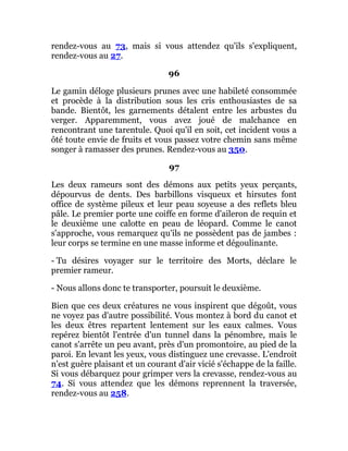 rendez-vous au 73, mais si vous attendez qu'ils s'expliquent,
rendez-vous au 27.
96
Le gamin déloge plusieurs prunes avec une habileté consommée
et procède à la distribution sous les cris enthousiastes de sa
bande. Bientôt, les garnements détalent entre les arbustes du
verger. Apparemment, vous avez joué de malchance en
rencontrant une tarentule. Quoi qu'il en soit, cet incident vous a
ôté toute envie de fruits et vous passez votre chemin sans même
songer à ramasser des prunes. Rendez-vous au 350.
97
Les deux rameurs sont des démons aux petits yeux perçants,
dépourvus de dents. Des barbillons visqueux et hirsutes font
office de système pileux et leur peau soyeuse a des reflets bleu
pâle. Le premier porte une coiffe en forme d'aileron de requin et
le deuxième une calotte en peau de léopard. Comme le canot
s'approche, vous remarquez qu'ils ne possèdent pas de jambes :
leur corps se termine en une masse informe et dégoulinante.
- Tu désires voyager sur le territoire des Morts, déclare le
premier rameur.
- Nous allons donc te transporter, poursuit le deuxième.
Bien que ces deux créatures ne vous inspirent que dégoût, vous
ne voyez pas d'autre possibilité. Vous montez à bord du canot et
les deux êtres repartent lentement sur les eaux calmes. Vous
repérez bientôt l'entrée d'un tunnel dans la pénombre, mais le
canot s'arrête un peu avant, près d'un promontoire, au pied de la
paroi. En levant les yeux, vous distinguez une crevasse. L'endroit
n'est guère plaisant et un courant d'air vicié s'échappe de la faille.
Si vous débarquez pour grimper vers la crevasse, rendez-vous au
74. Si vous attendez que les démons reprennent la traversée,
rendez-vous au 258.
 