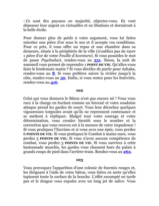 - Ce sont des paysans en majorité, objectez-vous. Ils vont
dépenser leur argent en victuailles et en libations et dormiront à
la belle étoile.
Pour donner plus de poids à votre argument, vous lui faites
miroiter une pièce d'or sous le nez et il accepte vos conditions.
Pour ce prix, il vous offre un repas et une chambre dans sa
demeure, située à la périphérie de la ville (n'oubliez pas de rayer
1 pièce d'or de votre Feuille d'Aventure). Si vous possédez le mot
de passe Psychoduct, rendez-vous au 331. Sinon, la nuit de
sommeil vous permet de reprendre 1 POINT DE VIE. Qu'allez-vous
faire le lendemain matin ? Si vous décidez de partir pour Ashaka,
rendez-vous au 8. Si vous préférez suivre la rivière jusqu'à la
côte, rendez-vous au 30. Enfin, si vous restez pour les festivités,
rendez-vous au 416.
102
Celui qui vous donnera le Bâton n'est pas encore né ! Vous vous
ruez à la charge en hurlant comme un forcené et votre soudaine
attaque prend les gardes de court. Vous leur décochez quelques
vigoureuses torgnoles avant qu'ils ne reprennent contenance et
se mettent à répliquer. Malgré tout votre courage et votre
détermination, vous croulez bientôt sous le nombre et la
correction que vous recevez est à la mesure de votre impudence !
Si vous pratiquez l'Escrime et si vous avez une épée, vous perdez
6 POINTS DE VIE. Si vous pratiquez le Combat à mains nues, vous
perdez 5 POINTS DE VIE. Si vous n'avez aucune compétence de
combat, vous perdez 3 POINTS DE VIE. Si vous survivez à cette
bastonnade musclée, les gardes vous chassent hors du palais à
grands coups de pied dans l'arrière-train. Rendez-vous au 262.
103
Vous provoquez l'apparition d'une colonie de fourmis rouges et,
les dirigeant à l'aide de votre bâton, vous faites en sorte qu'elles
tapissent toute la surface de la bouche. L'effet escompté ne tarde
pas et le dragon vous expulse avec un long jet de salive. Vous
 