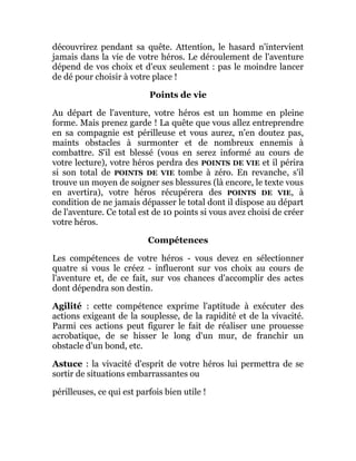 découvrirez pendant sa quête. Attention, le hasard n'intervient
jamais dans la vie de votre héros. Le déroulement de l'aventure
dépend de vos choix et d'eux seulement : pas le moindre lancer
de dé pour choisir à votre place !
Points de vie
Au départ de l'aventure, votre héros est un homme en pleine
forme. Mais prenez garde ! La quête que vous allez entreprendre
en sa compagnie est périlleuse et vous aurez, n'en doutez pas,
maints obstacles à surmonter et de nombreux ennemis à
combattre. S'il est blessé (vous en serez informé au cours de
votre lecture), votre héros perdra des POINTS DE VIE et il périra
si son total de POINTS DE VIE tombe à zéro. En revanche, s'il
trouve un moyen de soigner ses blessures (là encore, le texte vous
en avertira), votre héros récupérera des POINTS DE VIE, à
condition de ne jamais dépasser le total dont il dispose au départ
de l'aventure. Ce total est de 10 points si vous avez choisi de créer
votre héros.
Compétences
Les compétences de votre héros - vous devez en sélectionner
quatre si vous le créez - influeront sur vos choix au cours de
l'aventure et, de ce fait, sur vos chances d'accomplir des actes
dont dépendra son destin.
Agilité : cette compétence exprime l'aptitude à exécuter des
actions exigeant de la souplesse, de la rapidité et de la vivacité.
Parmi ces actions peut figurer le fait de réaliser une prouesse
acrobatique, de se hisser le long d'un mur, de franchir un
obstacle d'un bond, etc.
Astuce : la vivacité d'esprit de votre héros lui permettra de se
sortir de situations embarrassantes ou
périlleuses, ce qui est parfois bien utile !
 