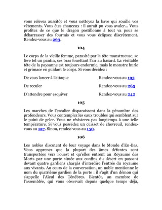 vous relevez aussitôt et vous nettoyez la bave qui souille vos
vêtements. Vous êtes chanceux : il aurait pu vous avaler... Vous
profitez de ce que le dragon postillonne à tout va pour se
débarrasser des fourmis et vous vous éclipsez discrètement.
Rendez-vous au 263.
104
Le corps de la vieille femme, parasité par la tête monstrueuse, se
lève tel un pantin, ses bras fouettant l'air au hasard. La véritable
tête de la paysanne est toujours endormie, mais le monstre hurle
et grimace en guidant le corps. Si vous décidez :
De vous lancer à l'attaque Rendez-vous au 195
De reculer Rendez-vous au 265
D'attendre pour esquiver Rendez-vous au 242
105
Les marches de l'escalier disparaissent dans la pénombre des
profondeurs. Vous contemplez les eaux troubles qui semblent sur
le point de geler. Vous ne résisterez pas longtemps à une telle
température. Si vous possédez un cuissot de chevreuil, rendez-
vous au 127. Sinon, rendez-vous au 150.
106
Les nobles discutent de leur voyage dans le Monde d'En-Bas.
Vous apprenez que la plupart des âmes défuntes sont
transportées vers l'ouest et qu'elles entrent au Royaume des
Morts par une porte située aux confins du désert en passant
devant quatre gardiens chargés d'interdire l'entrée du royaume
aux vivants. Au cours de la conversation, un noble mentionne le
nom du quatrième gardien de la porte : il s'agit d'un démon qui
s'appelle l'Aïeul des Ténèbres. Bientôt, un membre de
l'assemblée, qui vous observait depuis quelque temps déjà,
 