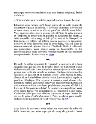 remarque votre ressemblance avec son dernier seigneur, Étoile
du Matin.
- Étoile du Matin est mon frère, répondez-vous, le cœur battant.
L'homme vous raconte qu'il faisait partie de sa suite quand ils
ont atteint le palais du sorcier. Il farfouille un instant derrière lui
et vous remet un crâne en disant que c'est celui de votre frère.
Vous apprenez alors que le sorcier retient l'âme de votre jumeau
et l'empêche de couler une fin paisible au Royaume des Morts. A
cette nouvelle, votre sang ne fait qu'un tour et le désespoir se
transforme en colère. Cet infâme sorcier paiera cette ignominie
de sa vie et vous libérerez l'âme de votre frère, vous en faites le
serment solennel. Ajoutez le crâne d'Étoile du Matin à la liste de
vos possessions. Vous prenez congé de l'assemblée en les
remerciant pour leurs précieux renseignements et vous repartez
sans plus tarder. Rendez-vous au 200.
107
Un voile de colère assombrit le regard de la sentinelle et le trou
sanguinolent qui lui sert de bouche libère un hurlement d'une
violence stupéfiante. L'onde de choc vous projette au sol et vous
pensez que la fin du monde va arriver. Quelques interminables
secondes se passent et le tumulte cesse. Vous relevez la tête,
abasourdi et étonné d'être encore vivant. La sentinelle a repris sa
position hiératique. Elle regarde à nouveau droit devant elle,
immobile comme une statue, sans vous accorder plus d'attention
qu'à un insecte. Vous vous levez péniblement, comme affaibli. Le
hurlement démoniaque a laissé de nombreuses séquelles et vous
avez perdu toutes vos compétences, à l'exception d'une seule.
Choisissez celle que vous désirez conserver et rayez toutes les
autres de votre Feuille d'Aventure. Priez les dieux pour qu'elle
suffise à vous maintenir en vie et rendez-vous au 37.
108
Avec l'aide du serviteur, vous érigez un monticule de sable de
taille humaine que vous aspergez du sang du guerrier. Vous
 