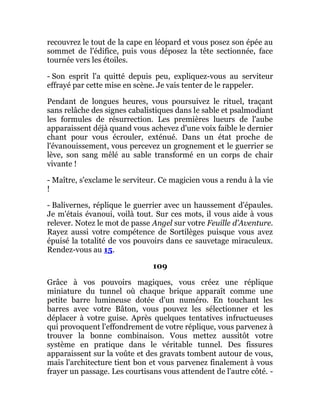 recouvrez le tout de la cape en léopard et vous posez son épée au
sommet de l'édifice, puis vous déposez la tête sectionnée, face
tournée vers les étoiles.
- Son esprit l'a quitté depuis peu, expliquez-vous au serviteur
effrayé par cette mise en scène. Je vais tenter de le rappeler.
Pendant de longues heures, vous poursuivez le rituel, traçant
sans relâche des signes cabalistiques dans le sable et psalmodiant
les formules de résurrection. Les premières lueurs de l'aube
apparaissent déjà quand vous achevez d'une voix faible le dernier
chant pour vous écrouler, exténué. Dans un état proche de
l'évanouissement, vous percevez un grognement et le guerrier se
lève, son sang mêlé au sable transformé en un corps de chair
vivante !
- Maître, s'exclame le serviteur. Ce magicien vous a rendu à la vie
!
- Balivernes, réplique le guerrier avec un haussement d'épaules.
Je m'étais évanoui, voilà tout. Sur ces mots, il vous aide à vous
relever. Notez le mot de passe Angel sur votre Feuille d’Aventure.
Rayez aussi votre compétence de Sortilèges puisque vous avez
épuisé la totalité de vos pouvoirs dans ce sauvetage miraculeux.
Rendez-vous au 15.
109
Grâce à vos pouvoirs magiques, vous créez une réplique
miniature du tunnel où chaque brique apparaît comme une
petite barre lumineuse dotée d'un numéro. En touchant les
barres avec votre Bâton, vous pouvez les sélectionner et les
déplacer à votre guise. Après quelques tentatives infructueuses
qui provoquent l'effondrement de votre réplique, vous parvenez à
trouver la bonne combinaison. Vous mettez aussitôt votre
système en pratique dans le véritable tunnel. Des fissures
apparaissent sur la voûte et des gravats tombent autour de vous,
mais l'architecture tient bon et vous parvenez finalement à vous
frayer un passage. Les courtisans vous attendent de l'autre côté. -
 