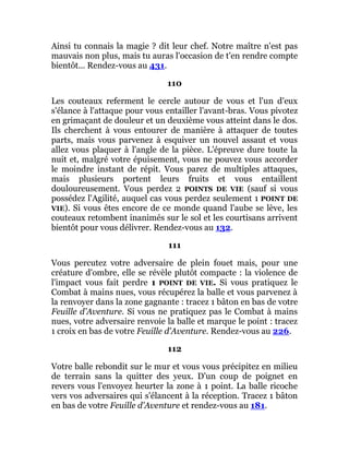 Ainsi tu connais la magie ? dit leur chef. Notre maître n'est pas
mauvais non plus, mais tu auras l'occasion de t'en rendre compte
bientôt... Rendez-vous au 431.
110
Les couteaux referment le cercle autour de vous et l'un d'eux
s'élance à l'attaque pour vous entailler l'avant-bras. Vous pivotez
en grimaçant de douleur et un deuxième vous atteint dans le dos.
Ils cherchent à vous entourer de manière à attaquer de toutes
parts, mais vous parvenez à esquiver un nouvel assaut et vous
allez vous plaquer à l'angle de la pièce. L'épreuve dure toute la
nuit et, malgré votre épuisement, vous ne pouvez vous accorder
le moindre instant de répit. Vous parez de multiples attaques,
mais plusieurs portent leurs fruits et vous entaillent
douloureusement. Vous perdez 2 POINTS DE VIE (sauf si vous
possédez l'Agilité, auquel cas vous perdez seulement 1 POINT DE
VIE). Si vous êtes encore de ce monde quand l'aube se lève, les
couteaux retombent inanimés sur le sol et les courtisans arrivent
bientôt pour vous délivrer. Rendez-vous au 132.
111
Vous percutez votre adversaire de plein fouet mais, pour une
créature d'ombre, elle se révèle plutôt compacte : la violence de
l'impact vous fait perdre 1 POINT DE VIE. Si vous pratiquez le
Combat à mains nues, vous récupérez la balle et vous parvenez à
la renvoyer dans la zone gagnante : tracez 1 bâton en bas de votre
Feuille d'Aventure. Si vous ne pratiquez pas le Combat à mains
nues, votre adversaire renvoie la balle et marque le point : tracez
1 croix en bas de votre Feuille d'Aventure. Rendez-vous au 226.
112
Votre balle rebondit sur le mur et vous vous précipitez en milieu
de terrain sans la quitter des yeux. D'un coup de poignet en
revers vous l'envoyez heurter la zone à 1 point. La balle ricoche
vers vos adversaires qui s'élancent à la réception. Tracez 1 bâton
en bas de votre Feuille d'Aventure et rendez-vous au 181.
 