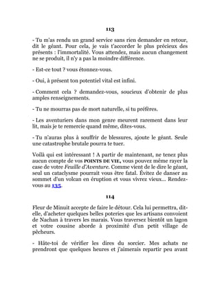 113
- Tu m'as rendu un grand service sans rien demander en retour,
dit le géant. Pour cela, je vais t'accorder le plus précieux des
présents : l'immortalité. Vous attendez, mais aucun changement
ne se produit, il n'y a pas la moindre différence.
- Est-ce tout ? vous étonnez-vous.
- Oui, à présent ton potentiel vital est infini.
- Comment cela ? demandez-vous, soucieux d'obtenir de plus
amples renseignements.
- Tu ne mourras pas de mort naturelle, si tu préfères.
- Les aventuriers dans mon genre meurent rarement dans leur
lit, mais je te remercie quand même, dites-vous.
- Tu n'auras plus à souffrir de blessures, ajoute le géant. Seule
une catastrophe brutale pourra te tuer.
Voilà qui est intéressant ! A partir de maintenant, ne tenez plus
aucun compte de vos POINTS DE VIE, vous pouvez même rayer la
case de votre Feuille d'Aventure. Comme vient de le dire le géant,
seul un cataclysme pourrait vous être fatal. Évitez de danser au
sommet d'un volcan en éruption et vous vivrez vieux... Rendez-
vous au 135.
114
Fleur de Minuit accepte de faire le détour. Cela lui permettra, dit-
elle, d'acheter quelques belles poteries que les artisans convoient
de Nachan à travers les marais. Vous traversez bientôt un lagon
et votre cousine aborde à proximité d'un petit village de
pêcheurs.
- Hâte-toi de vérifier les dires du sorcier. Mes achats ne
prendront que quelques heures et j'aimerais repartir peu avant
 