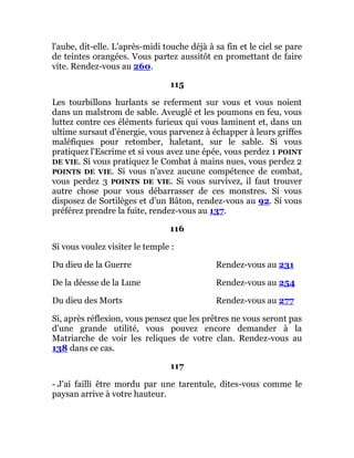 l'aube, dit-elle. L'après-midi touche déjà à sa fin et le ciel se pare
de teintes orangées. Vous partez aussitôt en promettant de faire
vite. Rendez-vous au 260.
115
Les tourbillons hurlants se referment sur vous et vous noient
dans un malstrom de sable. Aveuglé et les poumons en feu, vous
luttez contre ces éléments furieux qui vous laminent et, dans un
ultime sursaut d'énergie, vous parvenez à échapper à leurs griffes
maléfiques pour retomber, haletant, sur le sable. Si vous
pratiquez l'Escrime et si vous avez une épée, vous perdez 1 POINT
DE VIE. Si vous pratiquez le Combat à mains nues, vous perdez 2
POINTS DE VIE. Si vous n'avez aucune compétence de combat,
vous perdez 3 POINTS DE VIE. Si vous survivez, il faut trouver
autre chose pour vous débarrasser de ces monstres. Si vous
disposez de Sortilèges et d'un Bâton, rendez-vous au 92. Si vous
préférez prendre la fuite, rendez-vous au 137.
116
Si vous voulez visiter le temple :
Du dieu de la Guerre Rendez-vous au 231
De la déesse de la Lune Rendez-vous au 254
Du dieu des Morts Rendez-vous au 277
Si, après réflexion, vous pensez que les prêtres ne vous seront pas
d'une grande utilité, vous pouvez encore demander à la
Matriarche de voir les reliques de votre clan. Rendez-vous au
138 dans ce cas.
117
- J'ai failli être mordu par une tarentule, dites-vous comme le
paysan arrive à votre hauteur.
 