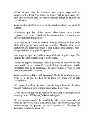 - Elles aiment bien la fraîcheur des arbres, répond-il en
s'épongeant le front d'un revers de main. Parfois, j'aimerais bien
être une tarentule, pas un pauvre paysan obligé de trimer par
cette chaleur.
Vous souriez, habitué aux éternelles récriminations des gens de
la terre.
- Espérons que les pluies seront abondantes cette année,
reprenez-vous pour entretenir la conversation. La sécheresse
dure depuis trop longtemps.
- Les prêtres de Yashuna doivent bientôt célébrer le dieu de la
Pluie, dit le paysan avec une lueur de malice. Mon fils aîné devait
participer à la cérémonie mais il doit m'aider aux champs. Peut-
être pourriez-vous y aller à sa place ?
- Je suppose que les prêtres n'apprécieraient guère que l'on
prenne de telles libertés avec le rituel sacré.
- Bien sûr, répond le paysan, mais je possède un bracelet de jade
que mon fils devait porter. Ce bracelet lui permet de tenir un rôle
important lors de la cérémonie. Si vous voulez, je vous le cède
pour une pièce d'or ou deux.
Vous examinez le bijou qu'il vous tend. Il a la forme d'un serpent
d'eau et le glyphe du dieu de la Pluie est gravé sur sa tête
triangulaire.
- En toute franchise, je dois t'avertir qu'un bracelet de cette
qualité vaut plus que la somme demandée, dites-vous.
- Je le sais bien, répond le paysan en haussant les épaules, mais
les temps sont difficiles et j'ai besoin d'argent...
Si vous désirez acquérir le bracelet de jade, rayez 1 pièce d'or et
notez-le sur votre Feuille d'Aventure. Quoi que vous fassiez, vous
prenez congé du paysan et vous repartez en direction de
Yashuna. Rendez-vous au 163.
 