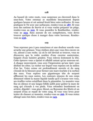 118
Au hasard de votre route, vous surprenez un chevreuil dans le
sous-bois. Votre estomac se manifeste bruyamment depuis
quelques heures et cet animal ferait bien votre ordinaire. Si vous
pratiquez le Tir avec une sarbacane, rendez-vous au 187. Si vous
avez des notions de Survie et si vous voulez préparer un piège,
rendez-vous au 210. Si vous possédez la Roublardise, rendez-
vous au 233. Sans aucune de ces compétences, vous devez
trouver quelque chose à manger dans votre havresac. Rendez-
vous au 256.
119
Vous reprenez peu à peu conscience et une douleur sourde vous
arrache une grimace. Vous réalisez alors que vous êtes encore en
vie, adossé à une roche. Là où le ciel devrait se trouver, vous ne
découvrez que la voûte sombre d'une caverne souterraine,
baignée d'une lumière grisâtre. Vous relevez lentement la tête.
Cette épreuve vous a épuisé et affaibli autant qu'un nouveau-né.
A chaque mouvement, vous avez l'impression qu'une épée vous
déchire les côtes. Le rocher sur lequel vous reposez est au milieu
d'un lac. Votre cuisse est profondément ouverte et du sang
s'écoule de la blessure pour former une mare écarlate à la surface
des eaux. Vous repérez une gigantesque tête de serpent
affleurant les eaux noires. Les contours sinueux de son corps
démesuré rident la masse liquide tandis qu'il s'avance vers vous,
ses écailles vertes scintillant dans la pénombre. Le monstre vous
fixe en silence et une langue bifide jaillit pour goûter la mare de
sang qui s'écoule à vos pieds. Vous retombez lourdement en
arrière, dégoûté : vous gisez, blessé, au Royaume des Morts et un
serpent d'eau se repaît de votre sang. Si vous vous levez pour
tenter de chasser ce monstre, rendez-vous au 166. Si vous restez
allongé sans rien faire, rendez-vous au 143.
 