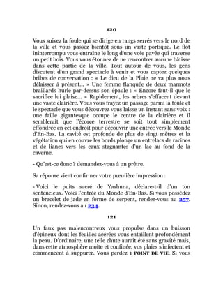 120
Vous suivez la foule qui se dirige en rangs serrés vers le nord de
la ville et vous passez bientôt sous un vaste portique. Le flot
ininterrompu vous entraîne le long d'une voie pavée qui traverse
un petit bois. Vous vous étonnez de ne rencontrer aucune bâtisse
dans cette partie de la ville. Tout autour de vous, les gens
discutent d'un grand spectacle à venir et vous captez quelques
bribes de conversation : « Le dieu de la Pluie ne va plus nous
délaisser à présent... » Une femme flanquée de deux marmots
braillards hurle par-dessus son épaule : « Encore faut-il que le
sacrifice lui plaise... » Rapidement, les arbres s'effacent devant
une vaste clairière. Vous vous frayez un passage parmi la foule et
le spectacle que vous découvrez vous laisse un instant sans voix :
une faille gigantesque occupe le centre de la clairière et il
semblerait que l'écorce terrestre se soit tout simplement
effondrée en cet endroit pour découvrir une entrée vers le Monde
d'En-Bas. La cavité est profonde de plus de vingt mètres et la
végétation qui en couvre les bords plonge un entrelacs de racines
et de lianes vers les eaux stagnantes d'un lac au fond de la
caverne.
- Qu'est-ce donc ? demandez-vous à un prêtre.
Sa réponse vient confirmer votre première impression :
- Voici le puits sacré de Yashuna, déclare-t-il d'un ton
sentencieux. Voici l'entrée du Monde d'En-Bas. Si vous possédez
un bracelet de jade en forme de serpent, rendez-vous au 257.
Sinon, rendez-vous au 234.
121
Un faux pas malencontreux vous propulse dans un buisson
d'épineux dont les feuilles acérées vous entaillent profondément
la peau. D'ordinaire, une telle chute aurait été sans gravité mais,
dans cette atmosphère moite et confinée, vos plaies s'infectent et
commencent à suppurer. Vous perdez 1 POINT DE VIE. Si vous
 