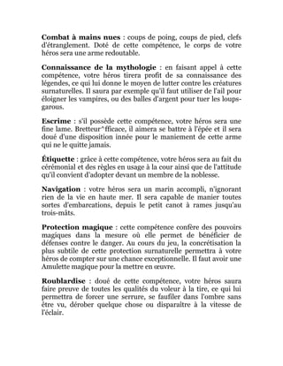 Combat à mains nues : coups de poing, coups de pied, clefs
d'étranglement. Doté de cette compétence, le corps de votre
héros sera une arme redoutable.
Connaissance de la mythologie : en faisant appel à cette
compétence, votre héros tirera profit de sa connaissance des
légendes, ce qui lui donne le moyen de lutter contre les créatures
surnaturelles. Il saura par exemple qu'il faut utiliser de l'ail pour
éloigner les vampires, ou des balles d'argent pour tuer les loups-
garous.
Escrime : s'il possède cette compétence, votre héros sera une
fine lame. Bretteur^fficace, il aimera se battre à l'épée et il sera
doué d'une disposition innée pour le maniement de cette arme
qui ne le quitte jamais.
Étiquette : grâce à cette compétence, votre héros sera au fait du
cérémonial et des règles en usage à la cour ainsi que de l'attitude
qu'il convient d'adopter devant un membre de la noblesse.
Navigation : votre héros sera un marin accompli, n'ignorant
rien de la vie en haute mer. Il sera capable de manier toutes
sortes d'embarcations, depuis le petit canot à rames jusqu'au
trois-mâts.
Protection magique : cette compétence confère des pouvoirs
magiques dans la mesure où elle permet de bénéficier de
défenses contre le danger. Au cours du jeu, la concrétisation la
plus subtile de cette protection surnaturelle permettra à votre
héros de compter sur une chance exceptionnelle. Il faut avoir une
Amulette magique pour la mettre en œuvre.
Roublardise : doué de cette compétence, votre héros saura
faire preuve de toutes les qualités du voleur à la tire, ce qui lui
permettra de forcer une serrure, se faufiler dans l'ombre sans
être vu, dérober quelque chose ou disparaître à la vitesse de
l'éclair.
 