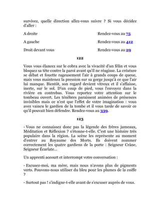 survivez, quelle direction allez-vous suivre ? Si vous décidez
d'aller :
A droite Rendez-vous au 75
A gauche Rendez-vous au 412
Droit devant vous Rendez-vous au 29
122
Vous vous élancez sur le cobra avec la vivacité d'un félin et vous
bloquez sa tête contre la paroi avant qu'il ne réagisse. La créature
se débat et fouette rageusement l'air à grands coups de queue,
mais vous maintenez la pression sur sa gorge jusqu'à ce que l'air
lui manque. Bientôt, son regard devient vitreux et il s'affaisse,
inerte, sur le sol. D'un coup de pied, vous l'envoyez dans la
rivière en contrebas. Vous reportez votre attention sur le
tombeau ouvert. Les ténèbres paraissent animées de présences
invisibles mais ce n'est que l'effet de votre imagination : vous
avez vaincu le gardien de la tombe et il vous tarde de savoir ce
qu'il pouvait bien défendre. Rendez-vous au 339.
123
- Vous ne connaissez donc pas la légende des frères jumeaux,
Méditation et Réflexion ? s'étonne-t-elle. C'est une histoire très
populaire dans la région. La scène les représente au moment
d'entrer au Royaume des Morts. Ils doivent nommer
correctement les quatre gardiens de la porte : Seigneur Crâne,
Seigneur Écarlate...
Un apprenti accourt et interrompt votre conversation :
- Excusez-moi, ma mère, mais nous n'avons plus de pigments
verts. Pouvons-nous utiliser du bleu pour les plumes de la coiffe
?
- Surtout pas ! s'indigne-t-elle avant de s'excuser auprès de vous.
 