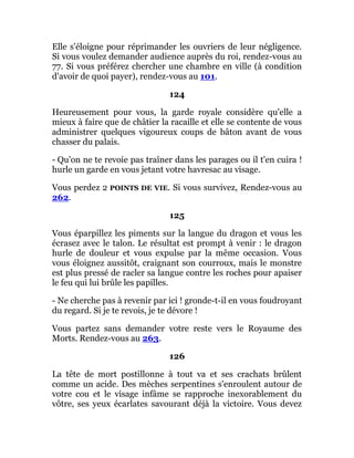 Elle s'éloigne pour réprimander les ouvriers de leur négligence.
Si vous voulez demander audience auprès du roi, rendez-vous au
77. Si vous préférez chercher une chambre en ville (à condition
d'avoir de quoi payer), rendez-vous au 101.
124
Heureusement pour vous, la garde royale considère qu'elle a
mieux à faire que de châtier la racaille et elle se contente de vous
administrer quelques vigoureux coups de bâton avant de vous
chasser du palais.
- Qu'on ne te revoie pas traîner dans les parages ou il t'en cuira !
hurle un garde en vous jetant votre havresac au visage.
Vous perdez 2 POINTS DE VIE. Si vous survivez, Rendez-vous au
262.
125
Vous éparpillez les piments sur la langue du dragon et vous les
écrasez avec le talon. Le résultat est prompt à venir : le dragon
hurle de douleur et vous expulse par la même occasion. Vous
vous éloignez aussitôt, craignant son courroux, mais le monstre
est plus pressé de racler sa langue contre les roches pour apaiser
le feu qui lui brûle les papilles.
- Ne cherche pas à revenir par ici ! gronde-t-il en vous foudroyant
du regard. Si je te revois, je te dévore !
Vous partez sans demander votre reste vers le Royaume des
Morts. Rendez-vous au 263.
126
La tête de mort postillonne à tout va et ses crachats brûlent
comme un acide. Des mèches serpentines s'enroulent autour de
votre cou et le visage infâme se rapproche inexorablement du
vôtre, ses yeux écarlates savourant déjà la victoire. Vous devez
 