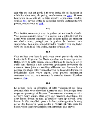 agir vite ou tout est perdu ! Si vous tentez de lui fracasser la
mâchoire d'un coup de poing, rendez-vous au 334. Si vous
l'entraînez au sol afin de lui faire mordre la poussière, rendez-
vous au 311. Si vous tentez de la claquer comme un tronc d'arbre
proche, rendez-vous au 378.
127
Vous frottez votre corps avec la graisse qui entoure la viande.
Vous pouvez ensuite conserver le cuissot ou le jeter. Serrant les
dents, vous avancez lentement dans les eaux gelées qui mordent
vos chairs mais, protégé par la graisse, la douleur reste
supportable. Peu à peu, vous descendez l'escalier vers une tache
verte qui scintille au fond du lac. Rendez-vous au 173.
128
Vous réalisez que l'eau du puits vous aurait permis de voir les
habitants du Royaume des Morts sous leur ancienne apparence.
Hélas, privé de cette magie, vous contemplez le spectacle de ce
qu'ils sont devenus : des squelettes grimaçants recouverts de
mousses. Vous jetez un sortilège d'Illusion sur l'ensemble du
paysage avant que cette vision d'horreur ne laisse des dommages
irréversibles dans votre esprit. Vous pouvez maintenant
converser avec eux sans ressentir la moindre terreur. Rendez-
vous au 106.
129
Le démon hurle sa déception et jette violemment ses deux
couteaux dans votre direction. L'attaque est si brutale que vous
ne pouvez pas réagir et, l'espace d'une seconde, vous croyez votre
dernière heure venue. Mais, avec une précision diabolique, les
deux lames d'onyx ne font qu'entailler votre épi-derme. Vous
baissez la tête, stupéfait, pour voir deux petites gouttes de sang
perler des blessures. Vous perdez 2 POINTS DE VIE, mais les
blessures du Seigneur Écarlate sont autrement plus graves.
 