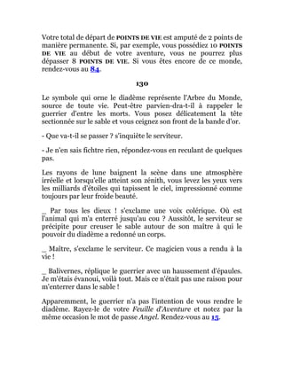 Votre total de départ de POINTS DE VIE est amputé de 2 points de
manière permanente. Si, par exemple, vous possédiez 10 POINTS
DE VIE au début de votre aventure, vous ne pourrez plus
dépasser 8 POINTS DE VIE. Si vous êtes encore de ce monde,
rendez-vous au 84.
130
Le symbole qui orne le diadème représente l'Arbre du Monde,
source de toute vie. Peut-être parvien-dra-t-il à rappeler le
guerrier d'entre les morts. Vous posez délicatement la tête
sectionnée sur le sable et vous ceignez son front de la bande d'or.
- Que va-t-il se passer ? s'inquiète le serviteur.
- Je n'en sais fichtre rien, répondez-vous en reculant de quelques
pas.
Les rayons de lune baignent la scène dans une atmosphère
irréelle et lorsqu'elle atteint son zénith, vous levez les yeux vers
les milliards d'étoiles qui tapissent le ciel, impressionné comme
toujours par leur froide beauté.
_ Par tous les dieux ! s'exclame une voix colérique. Où est
l'animal qui m'a enterré jusqu'au cou ? Aussitôt, le serviteur se
précipite pour creuser le sable autour de son maître à qui le
pouvoir du diadème a redonné un corps.
_ Maître, s'exclame le serviteur. Ce magicien vous a rendu à la
vie !
_ Balivernes, réplique le guerrier avec un haussement d'épaules.
Je m'étais évanoui, voilà tout. Mais ce n'était pas une raison pour
m'enterrer dans le sable !
Apparemment, le guerrier n'a pas l'intention de vous rendre le
diadème. Rayez-le de votre Feuille d'Aventure et notez par la
même occasion le mot de passe Angel. Rendez-vous au 15.
 