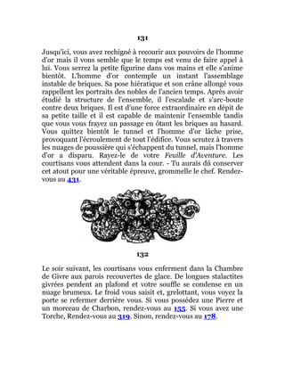 131
Jusqu'ici, vous avez rechigné à recourir aux pouvoirs de l'homme
d'or mais il vous semble que le temps est venu de faire appel à
lui. Vous serrez la petite figurine dans vos mains et elle s'anime
bientôt. L'homme d'or contemple un instant l'assemblage
instable de briques. Sa pose hiératique et son crâne allongé vous
rappellent les portraits des nobles de l'ancien temps. Après avoir
étudié la structure de l'ensemble, il l'escalade et s'arc-boute
contre deux briques. Il est d'une force extraordinaire en dépit de
sa petite taille et il est capable de maintenir l'ensemble tandis
que vous vous frayez un passage en ôtant les briques au hasard.
Vous quittez bientôt le tunnel et l'homme d'or lâche prise,
provoquant l'écroulement de tout l'édifice. Vous scrutez à travers
les nuages de poussière qui s'échappent du tunnel, mais l'homme
d'or a disparu. Rayez-le de votre Feuille d'Aventure. Les
courtisans vous attendent dans la cour. - Tu aurais dû conserver
cet atout pour une véritable épreuve, grommelle le chef. Rendez-
vous au 431.
132
Le soir suivant, les courtisans vous enferment dans la Chambre
de Givre aux parois recouvertes de glace. De longues stalactites
givrées pendent an plafond et votre souffle se condense en un
nuage brumeux. Le froid vous saisit et, grelottant, vous voyez la
porte se refermer derrière vous. Si vous possédez une Pierre et
un morceau de Charbon, rendez-vous au 155. Si vous avez une
Torche, Rendez-vous au 319. Sinon, rendez-vous au 178.
 