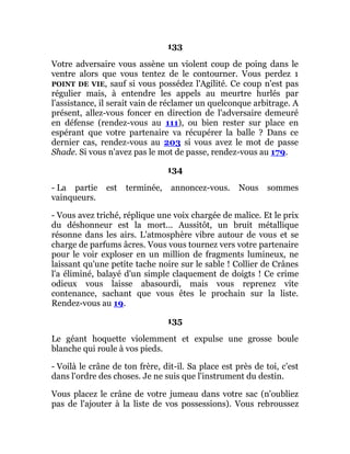 133
Votre adversaire vous assène un violent coup de poing dans le
ventre alors que vous tentez de le contourner. Vous perdez 1
POINT DE VIE, sauf si vous possédez l'Agilité. Ce coup n'est pas
régulier mais, à entendre les appels au meurtre hurlés par
l'assistance, il serait vain de réclamer un quelconque arbitrage. A
présent, allez-vous foncer en direction de l'adversaire demeuré
en défense (rendez-vous au 111), ou bien rester sur place en
espérant que votre partenaire va récupérer la balle ? Dans ce
dernier cas, rendez-vous au 203 si vous avez le mot de passe
Shade. Si vous n'avez pas le mot de passe, rendez-vous au 179.
134
- La partie est terminée, annoncez-vous. Nous sommes
vainqueurs.
- Vous avez triché, réplique une voix chargée de malice. Et le prix
du déshonneur est la mort... Aussitôt, un bruit métallique
résonne dans les airs. L'atmosphère vibre autour de vous et se
charge de parfums âcres. Vous vous tournez vers votre partenaire
pour le voir exploser en un million de fragments lumineux, ne
laissant qu'une petite tache noire sur le sable ! Collier de Crânes
l'a éliminé, balayé d'un simple claquement de doigts ! Ce crime
odieux vous laisse abasourdi, mais vous reprenez vite
contenance, sachant que vous êtes le prochain sur la liste.
Rendez-vous au 19.
135
Le géant hoquette violemment et expulse une grosse boule
blanche qui roule à vos pieds.
- Voilà le crâne de ton frère, dit-il. Sa place est près de toi, c'est
dans l'ordre des choses. Je ne suis que l'instrument du destin.
Vous placez le crâne de votre jumeau dans votre sac (n'oubliez
pas de l'ajouter à la liste de vos possessions). Vous rebroussez
 