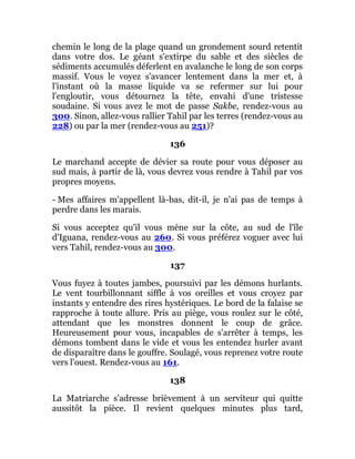 chemin le long de la plage quand un grondement sourd retentit
dans votre dos. Le géant s'extirpe du sable et des siècles de
sédiments accumulés déferlent en avalanche le long de son corps
massif. Vous le voyez s'avancer lentement dans la mer et, à
l'instant où la masse liquide va se refermer sur lui pour
l'engloutir, vous détournez la tête, envahi d'une tristesse
soudaine. Si vous avez le mot de passe Sakbe, rendez-vous au
300. Sinon, allez-vous rallier Tahil par les terres (rendez-vous au
228) ou par la mer (rendez-vous au 251)?
136
Le marchand accepte de dévier sa route pour vous déposer au
sud mais, à partir de là, vous devrez vous rendre à Tahil par vos
propres moyens.
- Mes affaires m'appellent là-bas, dit-il, je n'ai pas de temps à
perdre dans les marais.
Si vous acceptez qu'il vous mène sur la côte, au sud de l'île
d'Iguana, rendez-vous au 260. Si vous préférez voguer avec lui
vers Tahil, rendez-vous au 300.
137
Vous fuyez à toutes jambes, poursuivi par les démons hurlants.
Le vent tourbillonnant siffle à vos oreilles et vous croyez par
instants y entendre des rires hystériques. Le bord de la falaise se
rapproche à toute allure. Pris au piège, vous roulez sur le côté,
attendant que les monstres donnent le coup de grâce.
Heureusement pour vous, incapables de s'arrêter à temps, les
démons tombent dans le vide et vous les entendez hurler avant
de disparaître dans le gouffre. Soulagé, vous reprenez votre route
vers l'ouest. Rendez-vous au 161.
138
La Matriarche s'adresse brièvement à un serviteur qui quitte
aussitôt la pièce. Il revient quelques minutes plus tard,
 