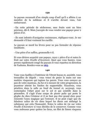 139
Le paysan reconnaît d'un simple coup d'oeil qu'il a affaire à un
membre de la noblesse et il s'arrête devant vous, l'air
embarrassé.
- En cette période de sécheresse, mes fruits sont un bien
précieux, dit-il. Mais j'accepte de vous vendre une papaye pour 2
pièces d'or.
- Ils sont infestés d'araignées venimeuses, répliquez-vous. Je me
demande s'il faut vraiment les cueillir.
Le paysan se mord les lèvres pour ne pas formuler de réponse
insultante.
- Une pièce d'or suffira, grommelle-t-il.
Si vous désirez acquérir une papaye, rayez 1 pièce d'or et notez le
fruit sur votre Feuille d'Aventure. Quoi que vous fassiez, vous
prenez rapidement congé du paysan et vous repartez en direction
de Yashuna. Rendez-vous au 163.
140
Vous vous faufilez à l'intérieur de l'étroit boyau et, aussitôt, vous
tressaillez de dégoût : vous venez de poser la main sur une
matière visqueuse qui tapisse les parois. Vous vous essuyez au
pan de votre manteau. Au fur et à mesure de votre progression, la
puanteur atteint les limites du supportable. Nauséeux, vous
pénétrez dans la salle au fond du tunnel et, accroupi, vous
contemplez l'objet posé sur le sol et qui scintille dans la
pénombre. Il s'agit d'une coupe de pierre polie qui porte le
glyphe du dieu Créateur et il ne faut pas être grand clerc pour
ressentir l'aura magique qui l'entoure. Il ne peut s'agir que du
fabuleux calice de vie dans lequel les dieux ont mélangé la
substance qui créa l'humanité. Notez le calice de vie sur votre
Feuille d'Aventure si vous décidez de le conserver. Comme vous
vous redressez pour quitter les lieux, un filet de limon visqueux
 